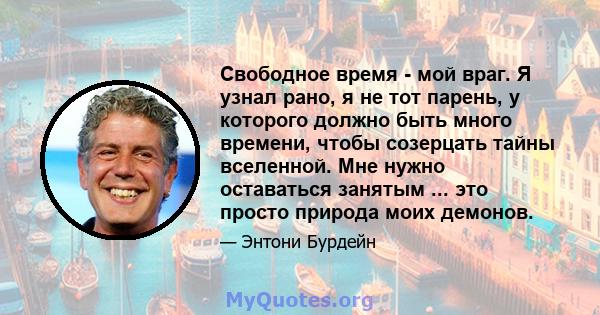 Свободное время - мой враг. Я узнал рано, я не тот парень, у которого должно быть много времени, чтобы созерцать тайны вселенной. Мне нужно оставаться занятым ... это просто природа моих демонов.