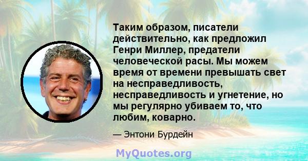 Таким образом, писатели действительно, как предложил Генри Миллер, предатели человеческой расы. Мы можем время от времени превышать свет на несправедливость, несправедливость и угнетение, но мы регулярно убиваем то, что 