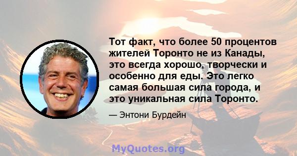 Тот факт, что более 50 процентов жителей Торонто не из Канады, это всегда хорошо, творчески и особенно для еды. Это легко самая большая сила города, и это уникальная сила Торонто.