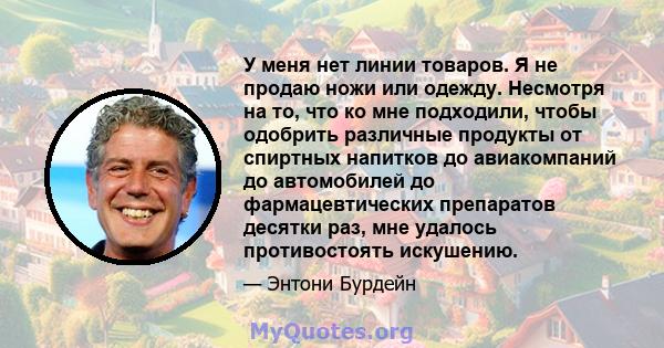 У меня нет линии товаров. Я не продаю ножи или одежду. Несмотря на то, что ко мне подходили, чтобы одобрить различные продукты от спиртных напитков до авиакомпаний до автомобилей до фармацевтических препаратов десятки