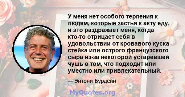 У меня нет особого терпения к людям, которые застья к акту еду, и это раздражает меня, когда кто-то отрицает себя в удовольствии от кровавого куска стейка или острого французского сыра из-за некоторой устаревшей чушь о