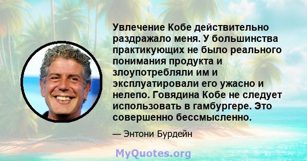 Увлечение Кобе действительно раздражало меня. У большинства практикующих не было реального понимания продукта и злоупотребляли им и эксплуатировали его ужасно и нелепо. Говядина Кобе не следует использовать в