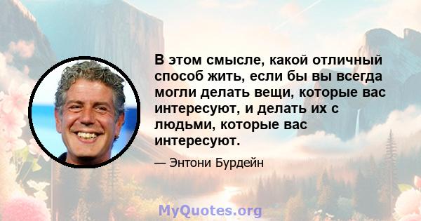 В этом смысле, какой отличный способ жить, если бы вы всегда могли делать вещи, которые вас интересуют, и делать их с людьми, которые вас интересуют.