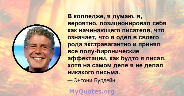 В колледже, я думаю, я, вероятно, позиционировал себя как начинающего писателя, что означает, что я одел в своего рода экстравагантно и принял все полу-биронические аффектации, как будто я писал, хотя на самом деле я не 