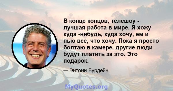 В конце концов, телешоу - лучшая работа в мире. Я хожу куда -нибудь, куда хочу, ем и пью все, что хочу. Пока я просто болтаю в камере, другие люди будут платить за это. Это подарок.