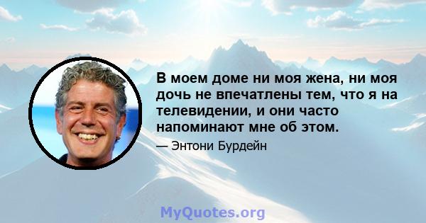 В моем доме ни моя жена, ни моя дочь не впечатлены тем, что я на телевидении, и они часто напоминают мне об этом.