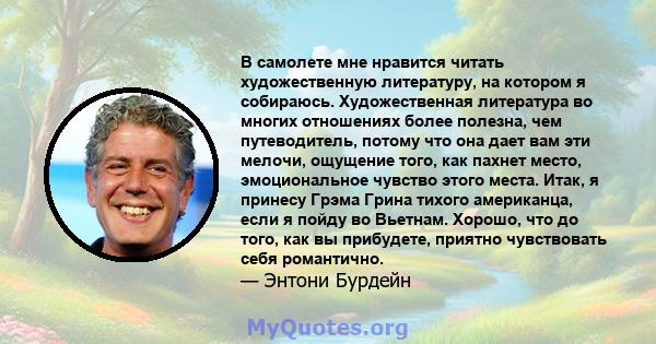 В самолете мне нравится читать художественную литературу, на котором я собираюсь. Художественная литература во многих отношениях более полезна, чем путеводитель, потому что она дает вам эти мелочи, ощущение того, как