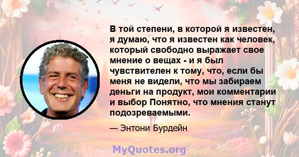 В той степени, в которой я известен, я думаю, что я известен как человек, который свободно выражает свое мнение о вещах - и я был чувствителен к тому, что, если бы меня не видели, что мы забираем деньги на продукт, мои