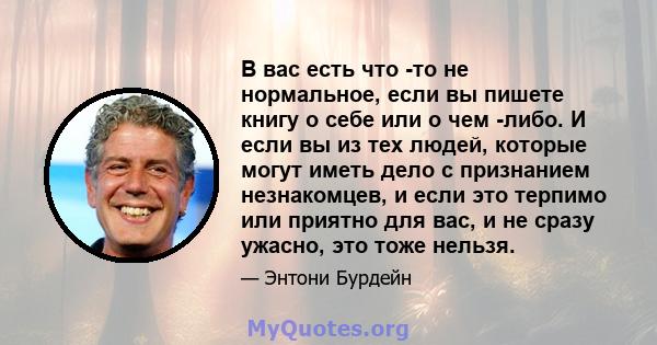 В вас есть что -то не нормальное, если вы пишете книгу о себе или о чем -либо. И если вы из тех людей, которые могут иметь дело с признанием незнакомцев, и если это терпимо или приятно для вас, и не сразу ужасно, это