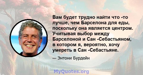 Вам будет трудно найти что -то лучше, чем Барселона для еды, поскольку она является центром. Учитывая выбор между Барселоной и Сан -Себастьяном, в котором я, вероятно, хочу умереть в Сан -Себастьяне.