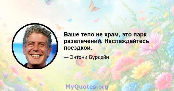 Ваше тело не храм, это парк развлечений. Наслаждайтесь поездкой.