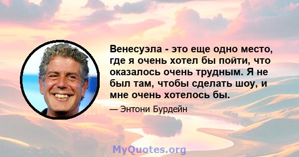 Венесуэла - это еще одно место, где я очень хотел бы пойти, что оказалось очень трудным. Я не был там, чтобы сделать шоу, и мне очень хотелось бы.