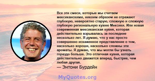 Все эти смеси, которые мы считаем мексиканскими, никоим образом не отражают глубокую, невероятно старую, сложную и сложную глубокую региональную кухню Мексики. Или новая современная мексиканская кухня, которая