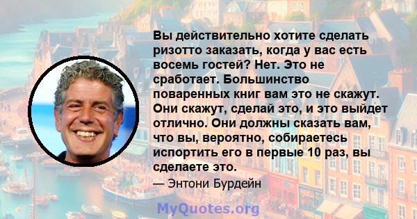 Вы действительно хотите сделать ризотто заказать, когда у вас есть восемь гостей? Нет. Это не сработает. Большинство поваренных книг вам это не скажут. Они скажут, сделай это, и это выйдет отлично. Они должны сказать