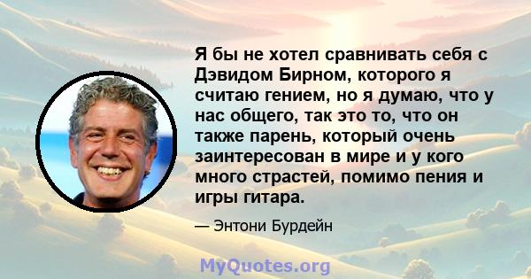 Я бы не хотел сравнивать себя с Дэвидом Бирном, которого я считаю гением, но я думаю, что у нас общего, так это то, что он также парень, который очень заинтересован в мире и у кого много страстей, помимо пения и игры