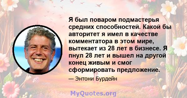 Я был поваром подмастерья средних способностей. Какой бы авторитет я имел в качестве комментатора в этом мире, вытекает из 28 лет в бизнесе. Я пнул 28 лет и вышел на другой конец живым и смог сформировать предложение.