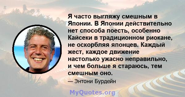 Я часто выгляжу смешным в Японии. В Японии действительно нет способа поесть, особенно Кайсеки в традиционном риокане, не оскорбляя японцев. Каждый жест, каждое движение настолько ужасно неправильно, и чем больше я