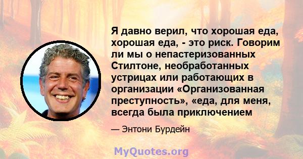 Я давно верил, что хорошая еда, хорошая еда, - это риск. Говорим ли мы о непастеризованных Стилтоне, необработанных устрицах или работающих в организации «Организованная преступность», «еда, для меня, всегда была