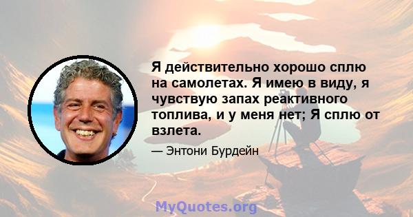 Я действительно хорошо сплю на самолетах. Я имею в виду, я чувствую запах реактивного топлива, и у меня нет; Я сплю от взлета.