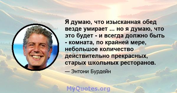 Я думаю, что изысканная обед везде умирает ... но я думаю, что это будет - и всегда должно быть - комната, по крайней мере, небольшое количество действительно прекрасных, старых школьных ресторанов.