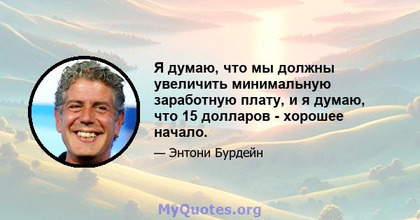 Я думаю, что мы должны увеличить минимальную заработную плату, и я думаю, что 15 долларов - хорошее начало.