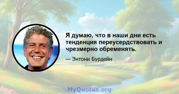 Я думаю, что в наши дни есть тенденция переусердствовать и чрезмерно обременять.