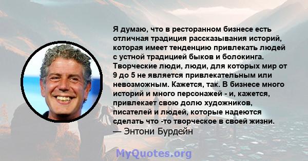 Я думаю, что в ресторанном бизнесе есть отличная традиция рассказывания историй, которая имеет тенденцию привлекать людей с устной традицией быков и болокинга. Творческие люди, люди, для которых мир от 9 до 5 не