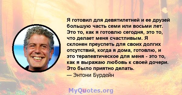 Я готовил для девятилетней и ее друзей большую часть семи или восьми лет. Это то, как я готовлю сегодня, это то, что делает меня счастливым. Я склонен преуспеть для своих долгих отсутствий, когда я дома, готовлю, и это