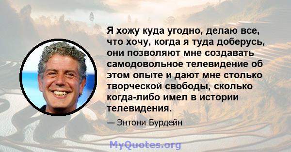 Я хожу куда угодно, делаю все, что хочу, когда я туда доберусь, они позволяют мне создавать самодовольное телевидение об этом опыте и дают мне столько творческой свободы, сколько когда-либо имел в истории телевидения.