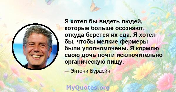 Я хотел бы видеть людей, которые больше осознают, откуда берется их еда. Я хотел бы, чтобы мелкие фермеры были уполномочены. Я кормлю свою дочь почти исключительно органическую пищу.