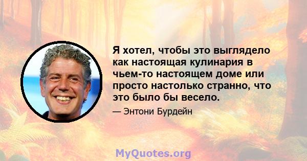 Я хотел, чтобы это выглядело как настоящая кулинария в чьем-то настоящем доме или просто настолько странно, что это было бы весело.