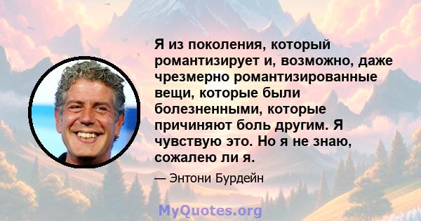 Я из поколения, который романтизирует и, возможно, даже чрезмерно романтизированные вещи, которые были болезненными, которые причиняют боль другим. Я чувствую это. Но я не знаю, сожалею ли я.