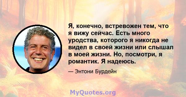 Я, конечно, встревожен тем, что я вижу сейчас. Есть много уродства, которого я никогда не видел в своей жизни или слышал в моей жизни. Но, посмотри, я романтик. Я надеюсь.