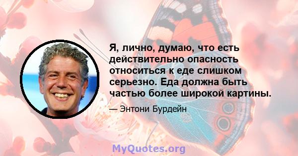 Я, лично, думаю, что есть действительно опасность относиться к еде слишком серьезно. Еда должна быть частью более широкой картины.