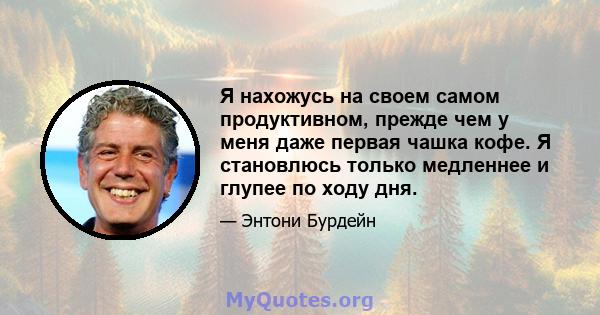 Я нахожусь на своем самом продуктивном, прежде чем у меня даже первая чашка кофе. Я становлюсь только медленнее и глупее по ходу дня.