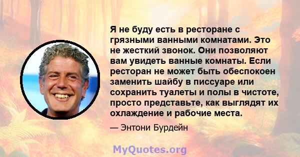 Я не буду есть в ресторане с грязными ванными комнатами. Это не жесткий звонок. Они позволяют вам увидеть ванные комнаты. Если ресторан не может быть обеспокоен заменить шайбу в писсуаре или сохранить туалеты и полы в