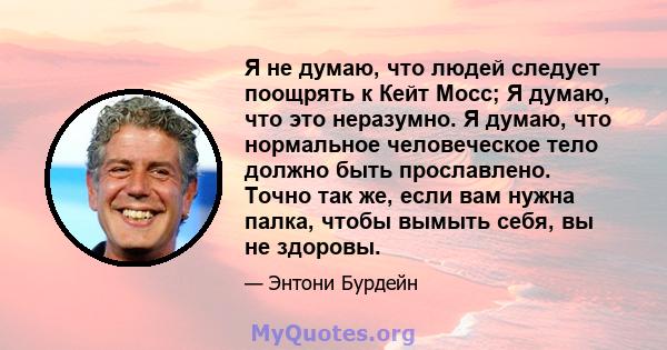 Я не думаю, что людей следует поощрять к Кейт Мосс; Я думаю, что это неразумно. Я думаю, что нормальное человеческое тело должно быть прославлено. Точно так же, если вам нужна палка, чтобы вымыть себя, вы не здоровы.