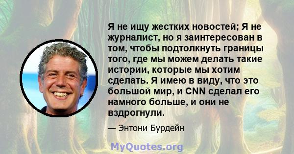 Я не ищу жестких новостей; Я не журналист, но я заинтересован в том, чтобы подтолкнуть границы того, где мы можем делать такие истории, которые мы хотим сделать. Я имею в виду, что это большой мир, и CNN сделал его