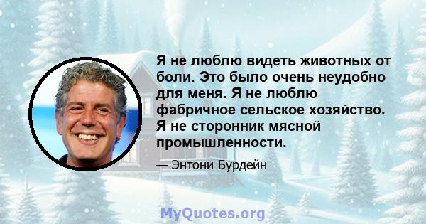 Я не люблю видеть животных от боли. Это было очень неудобно для меня. Я не люблю фабричное сельское хозяйство. Я не сторонник мясной промышленности.