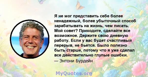 Я не мог представить себе более ненадежный, более убыточный способ зарабатывать на жизнь, чем писать. Мой совет? Приходите, сделайте все возможное. Держите свою дневную работу. Если у вас будет счастливый перерыв, не