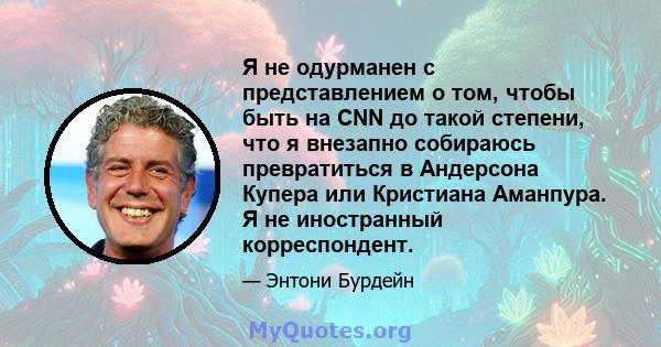 Я не одурманен с представлением о том, чтобы быть на CNN до такой степени, что я внезапно собираюсь превратиться в Андерсона Купера или Кристиана Аманпура. Я не иностранный корреспондент.