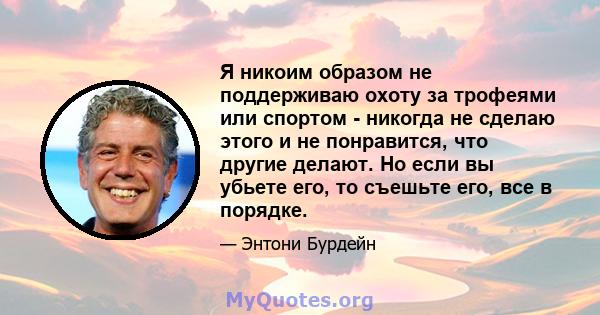 Я никоим образом не поддерживаю охоту за трофеями или спортом - никогда не сделаю этого и не понравится, что другие делают. Но если вы убьете его, то съешьте его, все в порядке.