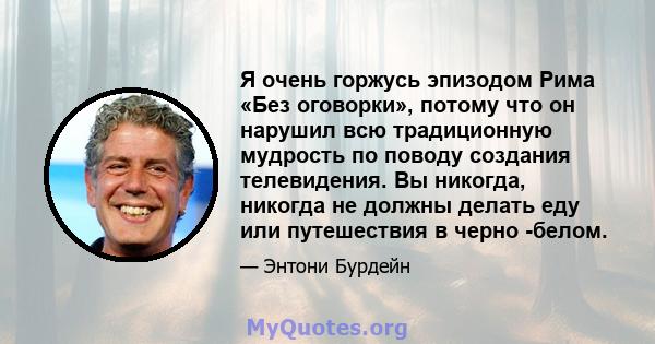 Я очень горжусь эпизодом Рима «Без оговорки», потому что он нарушил всю традиционную мудрость по поводу создания телевидения. Вы никогда, никогда не должны делать еду или путешествия в черно -белом.