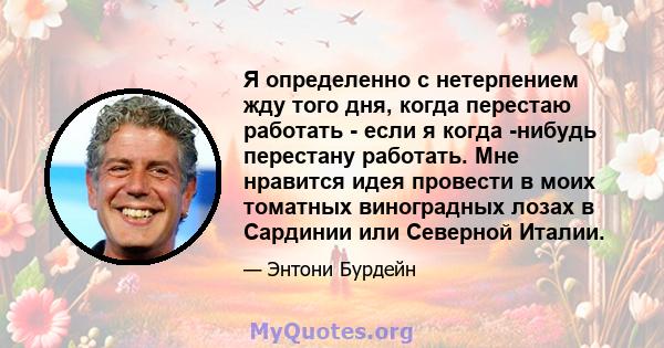 Я определенно с нетерпением жду того дня, когда перестаю работать - если я когда -нибудь перестану работать. Мне нравится идея провести в моих томатных виноградных лозах в Сардинии или Северной Италии.