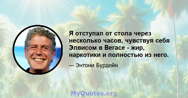 Я отступал от стола через несколько часов, чувствуя себя Элвисом в Вегасе - жир, наркотики и полностью из него.