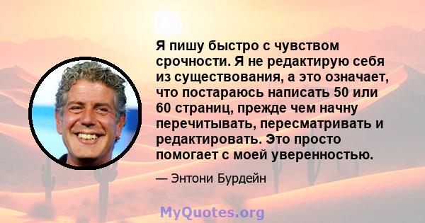 Я пишу быстро с чувством срочности. Я не редактирую себя из существования, а это означает, что постараюсь написать 50 или 60 страниц, прежде чем начну перечитывать, пересматривать и редактировать. Это просто помогает с