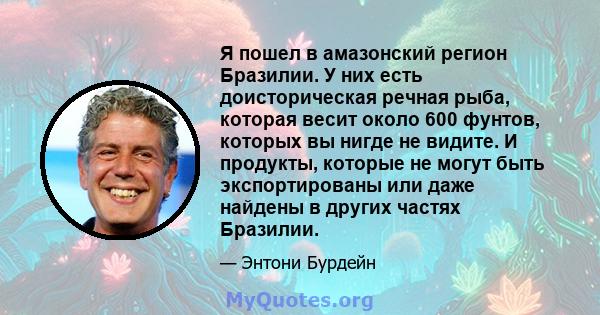 Я пошел в амазонский регион Бразилии. У них есть доисторическая речная рыба, которая весит около 600 фунтов, которых вы нигде не видите. И продукты, которые не могут быть экспортированы или даже найдены в других частях