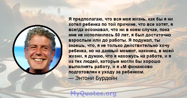 Я предполагаю, что вся моя жизнь, как бы я ни хотел ребенка по той причине, что все хотят, я всегда осознавал, что ни в коем случае, пока мне не исполнилось 50 лет, я был достаточно взрослым или до работы. Я подумал, ты 