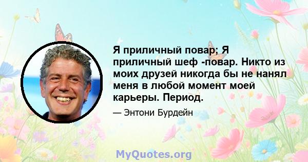 Я приличный повар; Я приличный шеф -повар. Никто из моих друзей никогда бы не нанял меня в любой момент моей карьеры. Период.