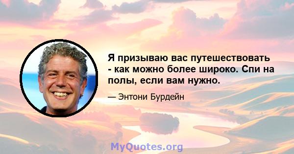 Я призываю вас путешествовать - как можно более широко. Спи на полы, если вам нужно.